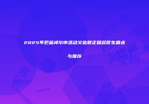 2025年巴彦淖尔市活动义齿矫正知名医生盘点与推荐
