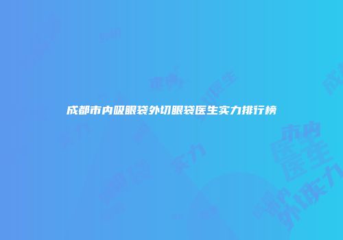 成都市内吸眼袋外切眼袋医生实力排行榜