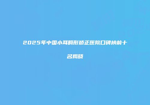 2025年中国小耳畸形矫正医院口碑榜前十名揭晓
