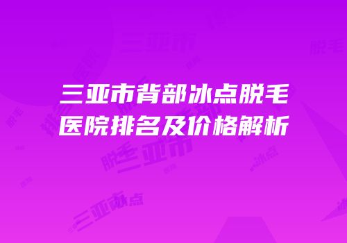 三亚市背部冰点脱毛医院排名及价格解析