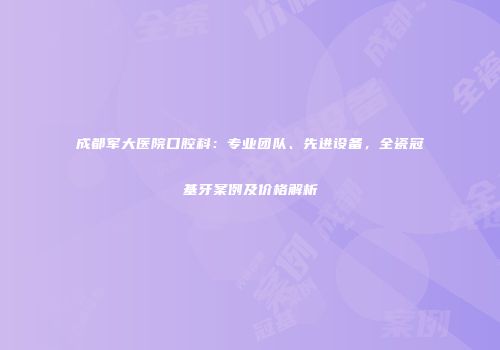 成都军大医院口腔科：专业团队、先进设备，全瓷冠基牙案例及价格解析