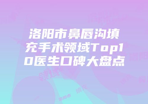 洛阳市鼻唇沟填充手术领域Top10医生口碑大盘点