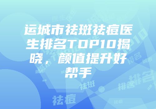 运城市祛斑祛痘医生排名TOP10揭晓，颜值提升好帮手