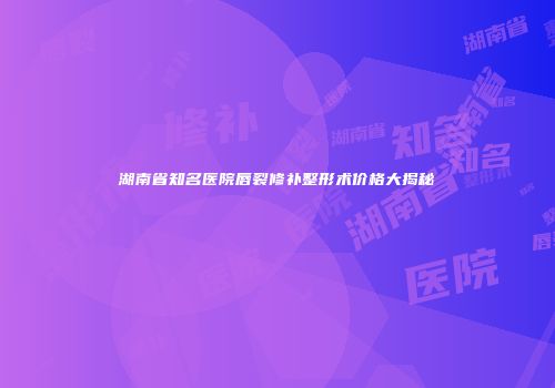 湖南省知名医院唇裂修补整形术价格大揭秘