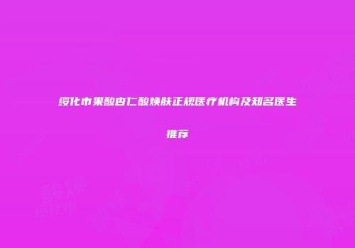 绥化市果酸杏仁酸焕肤正规医疗机构及知名医生推荐