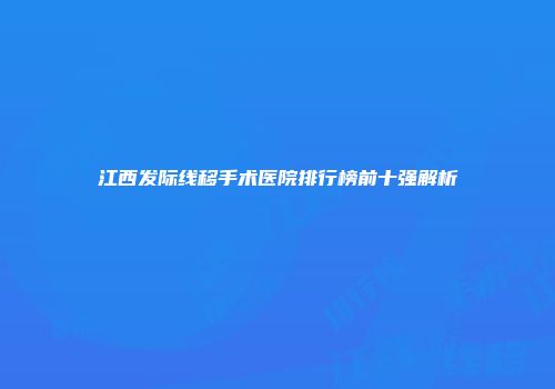 江西发际线移手术医院排行榜前十强解析