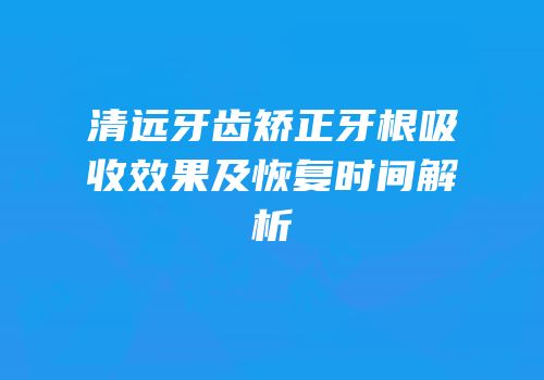 清远牙齿矫正牙根吸收效果及恢复时间解析