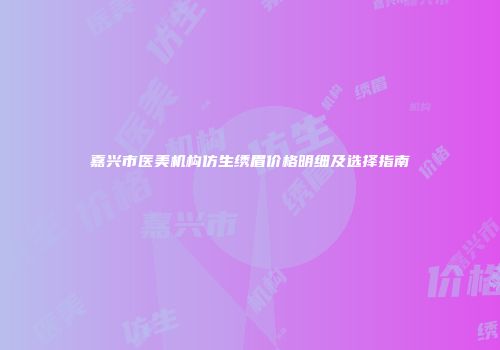 嘉兴市医美机构仿生绣眉价格明细及选择指南