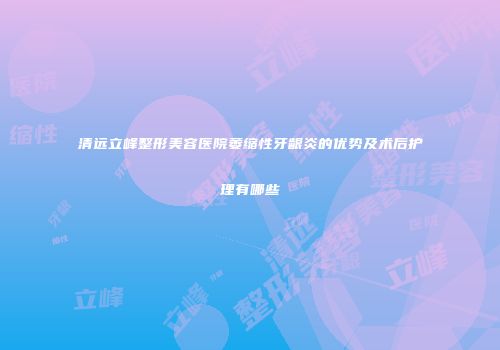 清远立峰整形美容医院萎缩性牙龈炎的优势及术后护理有哪些