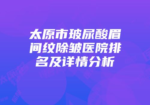 太原市玻尿酸眉间纹除皱医院排名及详情分析