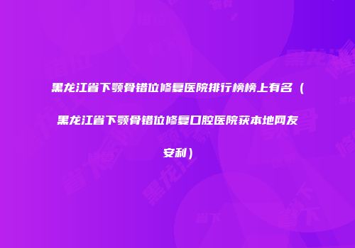黑龙江省下颚骨错位修复医院排行榜榜上有名（黑龙江省下颚骨错位修复口腔医院获本地网友安利）