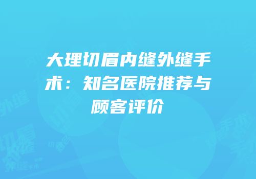 大理切眉内缝外缝手术：知名医院推荐与顾客评价