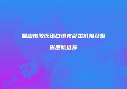 昆山市胶原蛋白填充卧蚕价格及整形医院推荐