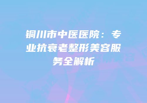 铜川市中医医院：专业抗衰老整形美容服务全解析