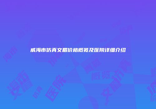 威海市仿真文眉价格概览及医院详细介绍