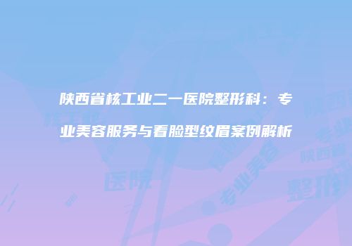 陕西省核工业二一医院整形科：专业美容服务与看脸型纹眉案例解析