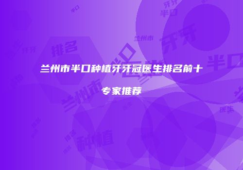 兰州市半口种植牙牙冠医生排名前十专家推荐