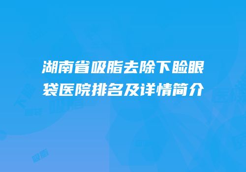 湖南省吸脂去除下睑眼袋医院排名及详情简介