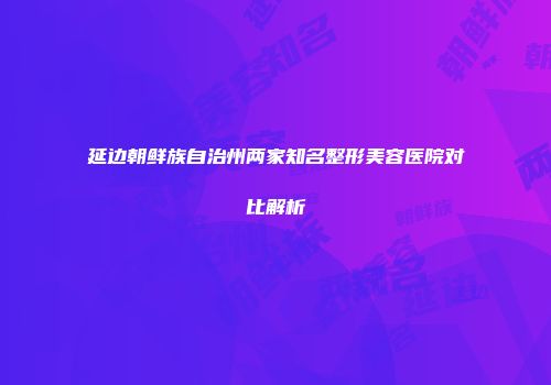 延边朝鲜族自治州两家知名整形美容医院对比解析