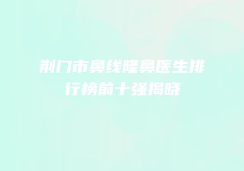 荆门市鼻线隆鼻医生排行榜前十强揭晓