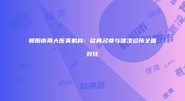 朝阳市两大医美机构：欧典名尊与建凌诊所全面对比