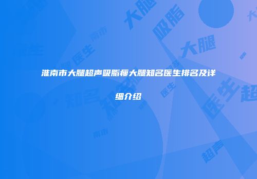 淮南市大腿超声吸脂瘦大腿知名医生排名及详细介绍