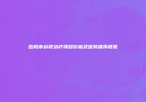 岳阳市斜视治疗项目价格及医院推荐概览