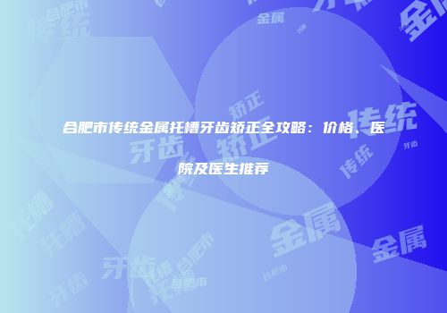 合肥市传统金属托槽牙齿矫正全攻略：价格、医院及医生推荐