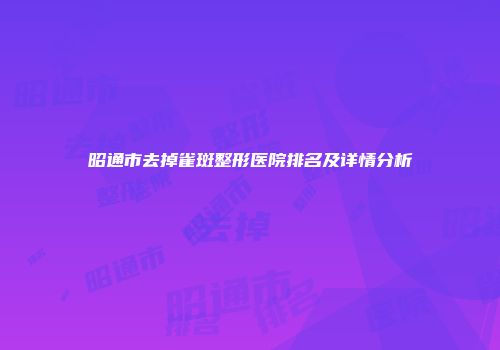 昭通市去掉雀斑整形医院排名及详情分析