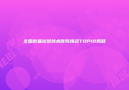 全国微晶祛斑技术医院排名TOP10揭晓