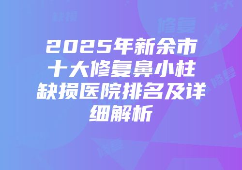 2025年新余市十大修复鼻小柱缺损医院排名及详细解析