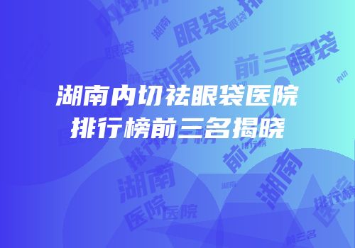 湖南内切祛眼袋医院排行榜前三名揭晓