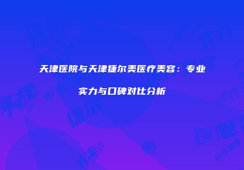 天津医院与天津捷尔美医疗美容：专业实力与口碑对比分析
