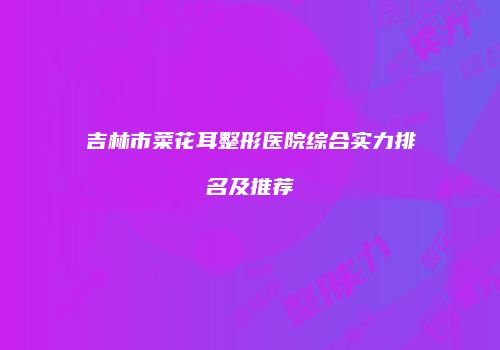 吉林市菜花耳整形医院综合实力排名及推荐