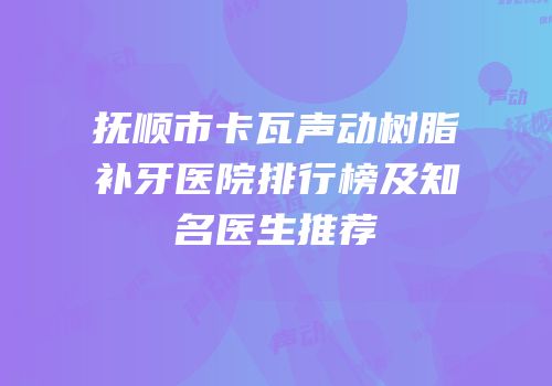 抚顺市卡瓦声动树脂补牙医院排行榜及知名医生推荐