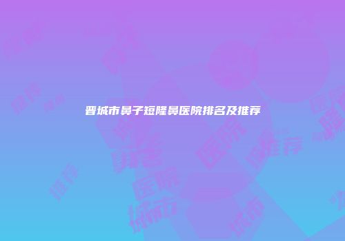 晋城市鼻子短隆鼻医院排名及推荐