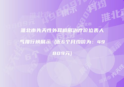 淮北市先天性外耳畸形治疗价位表人气排行榜展示 (近6个月均价为：49809元)