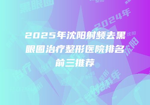 2025年沈阳射频去黑眼圈治疗整形医院排名前三推荐