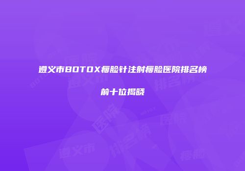 遵义市BOTOX瘦脸针注射瘦脸医院排名榜前十位揭晓