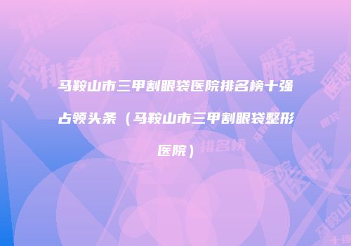 马鞍山市三甲割眼袋医院排名榜十强占领头条（马鞍山市三甲割眼袋整形医院）