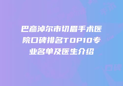 巴彦淖尔市切眉手术医院口碑排名TOP10专业名单及医生介绍