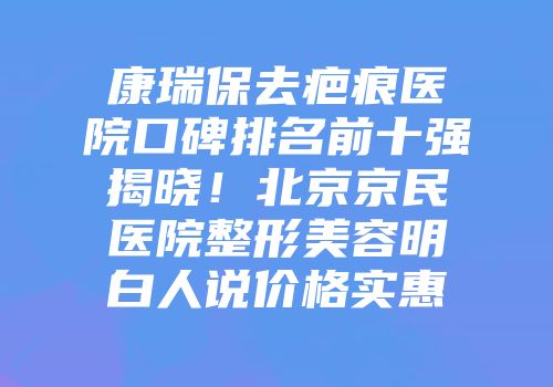 康瑞保去疤痕医院口碑排名前十强揭晓！北京京民医院整形美容明白人说价格实惠