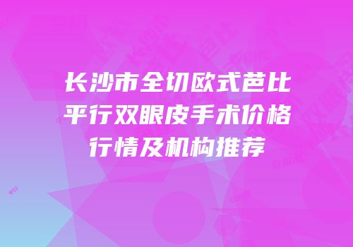 长沙市全切欧式芭比平行双眼皮手术价格行情及机构推荐