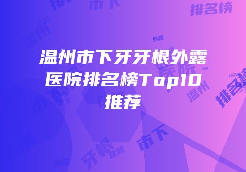 温州市下牙牙根外露医院排名榜Top10推荐
