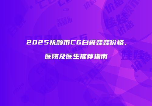 2025抚顺市C6白瓷娃娃价格、医院及医生推荐指南