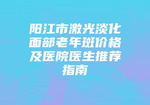 阳江市激光淡化面部老年斑价格及医院医生推荐指南