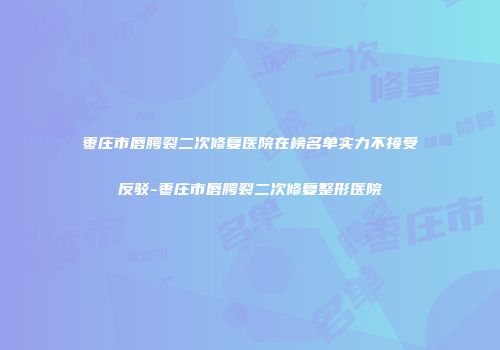枣庄市唇腭裂二次修复医院在榜名单实力不接受反驳-枣庄市唇腭裂二次修复整形医院