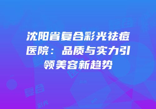 沈阳省复合彩光祛痘医院：品质与实力引领美容新趋势