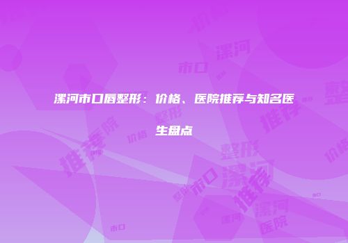 漯河市口唇整形：价格、医院推荐与知名医生盘点