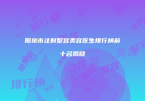 阳泉市注射整容美容医生排行榜前十名揭晓